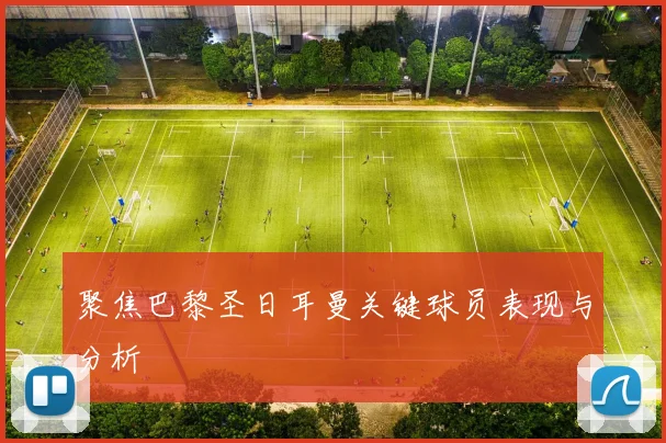 聚焦巴黎圣日耳曼关键球员表现与分析