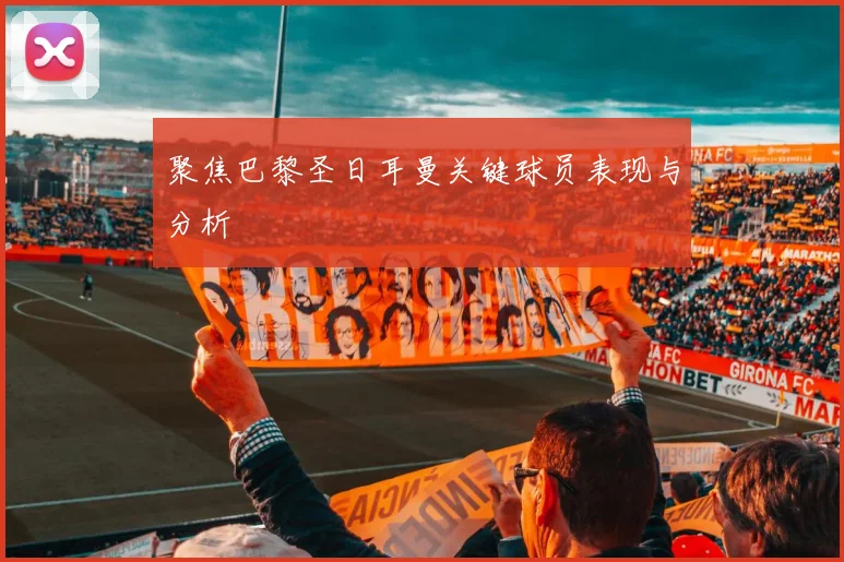 聚焦巴黎圣日耳曼关键球员表现与分析